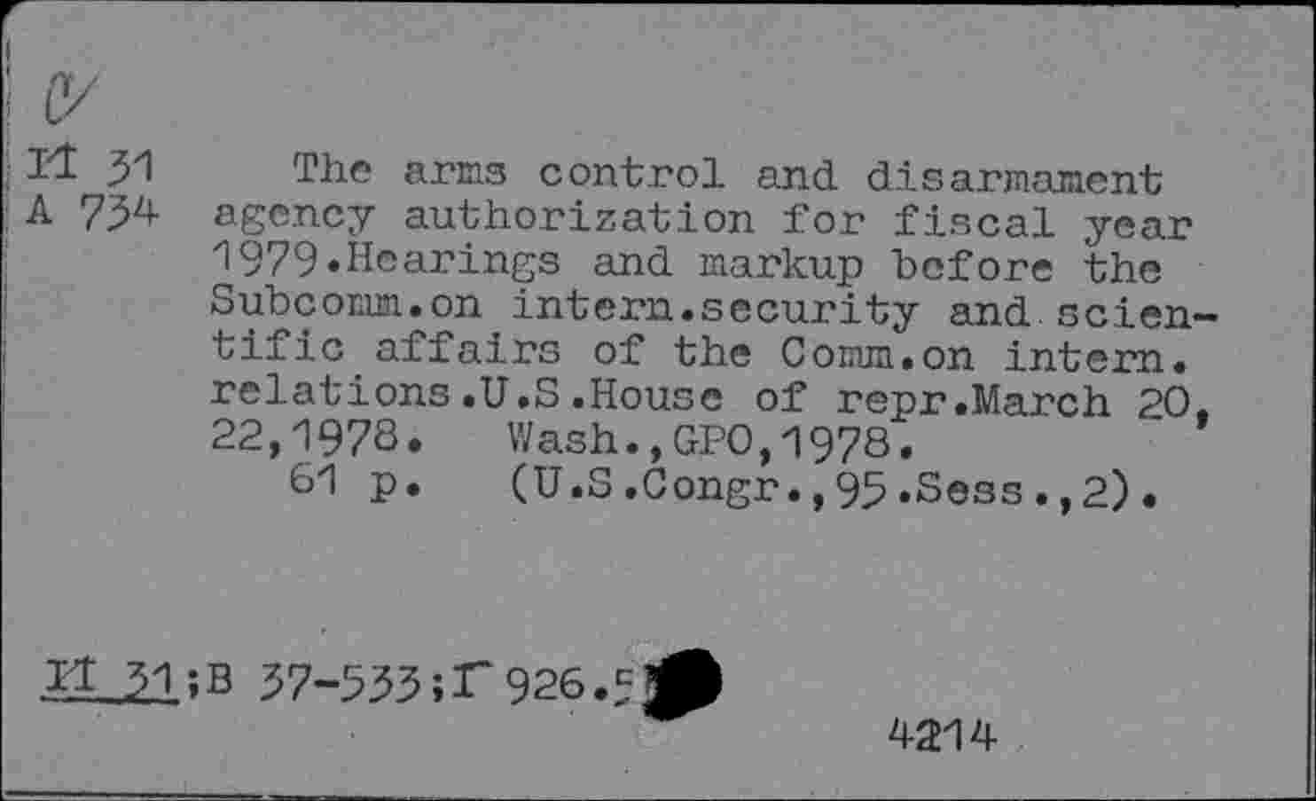 ﻿c/
Il 51 The arms control and disarmament
A 734 agency authorization for fiscal year 1979.Hearings and markup before the Subcomm.on intern.security and scien-» tific affairs of the Comm.on intern, relations.U.S.House of repr.March 20. 22,1978. Wash.,GPO,1978.
61 p.	(U.S.Congr.,95.Sess.,2).
1.1 31 ;B 37-533 ;T 926.5
4214